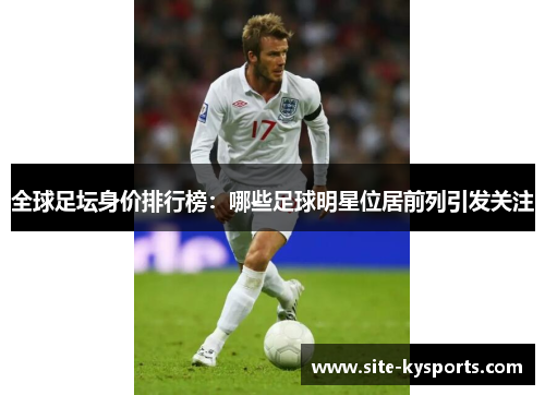 全球足坛身价排行榜：哪些足球明星位居前列引发关注