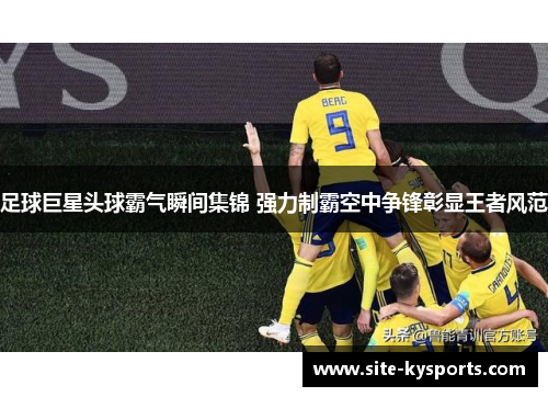 足球巨星头球霸气瞬间集锦 强力制霸空中争锋彰显王者风范