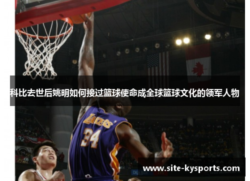 科比去世后姚明如何接过篮球使命成全球篮球文化的领军人物