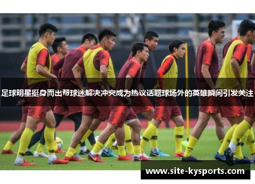 足球明星挺身而出帮球迷解决冲突成为热议话题球场外的英雄瞬间引发关注