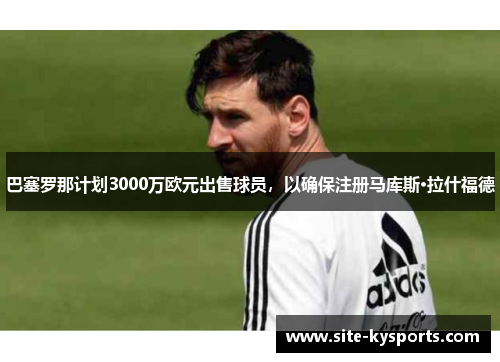 巴塞罗那计划3000万欧元出售球员，以确保注册马库斯·拉什福德